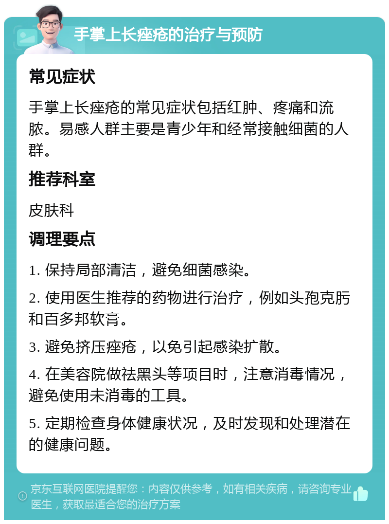 手掌上长痤疮的治疗与预防 常见症状 手掌上长痤疮的常见症状包括红肿、疼痛和流脓。易感人群主要是青少年和经常接触细菌的人群。 推荐科室 皮肤科 调理要点 1. 保持局部清洁，避免细菌感染。 2. 使用医生推荐的药物进行治疗，例如头孢克肟和百多邦软膏。 3. 避免挤压痤疮，以免引起感染扩散。 4. 在美容院做祛黑头等项目时，注意消毒情况，避免使用未消毒的工具。 5. 定期检查身体健康状况，及时发现和处理潜在的健康问题。