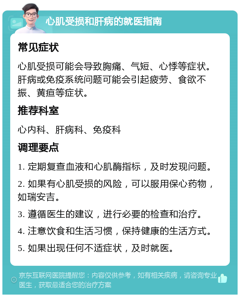 心肌受损和肝病的就医指南 常见症状 心肌受损可能会导致胸痛、气短、心悸等症状。肝病或免疫系统问题可能会引起疲劳、食欲不振、黄疸等症状。 推荐科室 心内科、肝病科、免疫科 调理要点 1. 定期复查血液和心肌酶指标，及时发现问题。 2. 如果有心肌受损的风险，可以服用保心药物，如瑞安吉。 3. 遵循医生的建议，进行必要的检查和治疗。 4. 注意饮食和生活习惯，保持健康的生活方式。 5. 如果出现任何不适症状，及时就医。