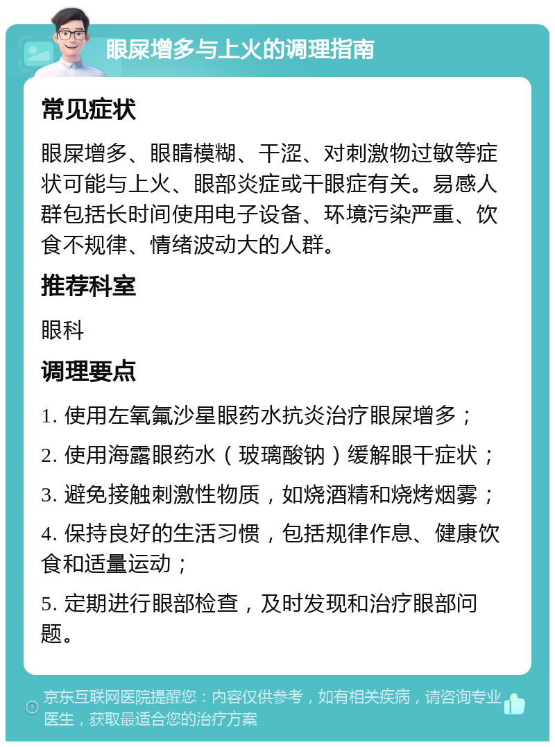 眼屎增多与上火的调理指南 常见症状 眼屎增多、眼睛模糊、干涩、对刺激物过敏等症状可能与上火、眼部炎症或干眼症有关。易感人群包括长时间使用电子设备、环境污染严重、饮食不规律、情绪波动大的人群。 推荐科室 眼科 调理要点 1. 使用左氧氟沙星眼药水抗炎治疗眼屎增多； 2. 使用海露眼药水（玻璃酸钠）缓解眼干症状； 3. 避免接触刺激性物质，如烧酒精和烧烤烟雾； 4. 保持良好的生活习惯，包括规律作息、健康饮食和适量运动； 5. 定期进行眼部检查，及时发现和治疗眼部问题。