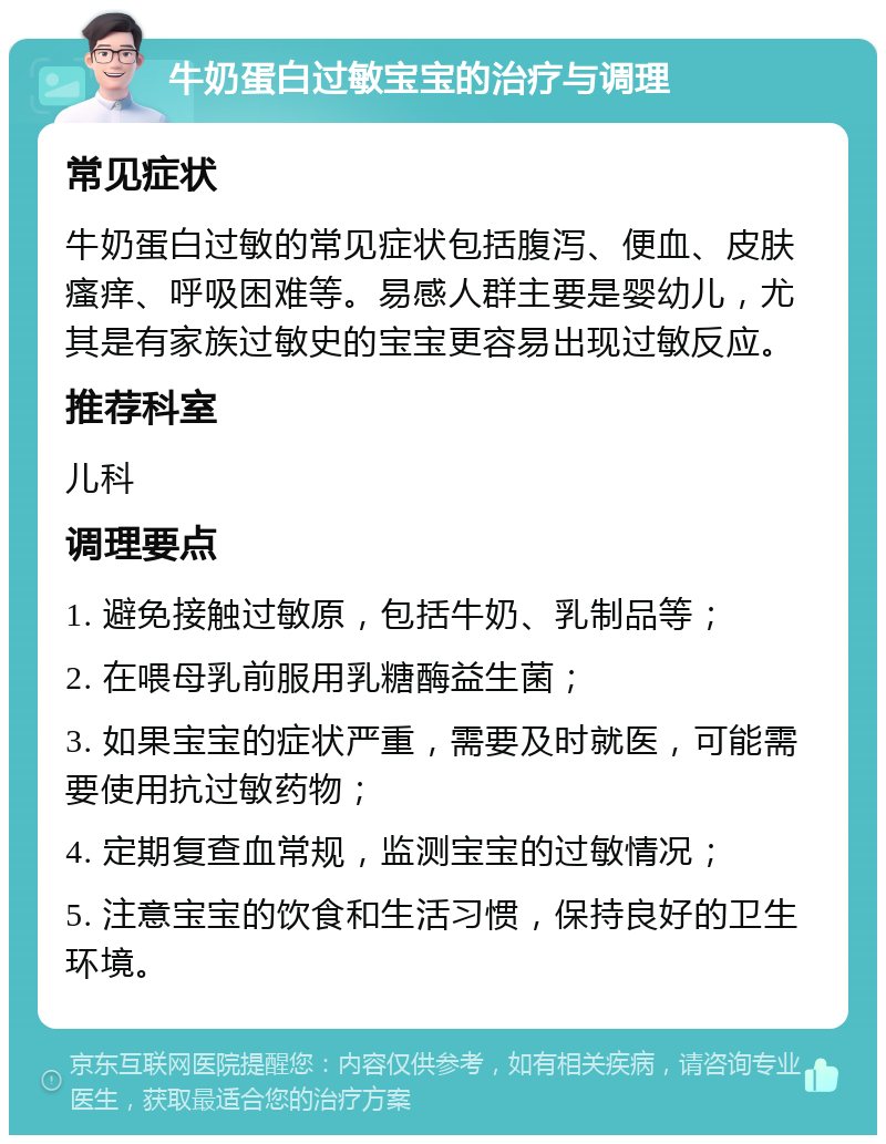 牛奶蛋白过敏宝宝的治疗与调理 常见症状 牛奶蛋白过敏的常见症状包括腹泻、便血、皮肤瘙痒、呼吸困难等。易感人群主要是婴幼儿，尤其是有家族过敏史的宝宝更容易出现过敏反应。 推荐科室 儿科 调理要点 1. 避免接触过敏原，包括牛奶、乳制品等； 2. 在喂母乳前服用乳糖酶益生菌； 3. 如果宝宝的症状严重，需要及时就医，可能需要使用抗过敏药物； 4. 定期复查血常规，监测宝宝的过敏情况； 5. 注意宝宝的饮食和生活习惯，保持良好的卫生环境。