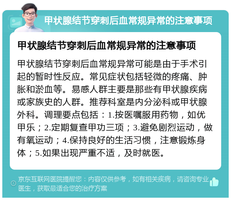 甲状腺结节穿刺后血常规异常的注意事项 甲状腺结节穿刺后血常规异常的注意事项 甲状腺结节穿刺后血常规异常可能是由于手术引起的暂时性反应。常见症状包括轻微的疼痛、肿胀和淤血等。易感人群主要是那些有甲状腺疾病或家族史的人群。推荐科室是内分泌科或甲状腺外科。调理要点包括：1.按医嘱服用药物，如优甲乐；2.定期复查甲功三项；3.避免剧烈运动，做有氧运动；4.保持良好的生活习惯，注意锻炼身体；5.如果出现严重不适，及时就医。