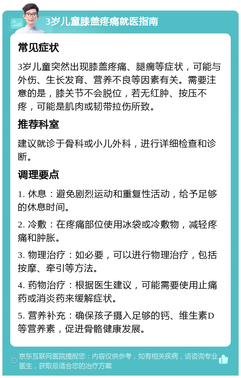 3岁儿童膝盖疼痛就医指南 常见症状 3岁儿童突然出现膝盖疼痛、腿瘸等症状，可能与外伤、生长发育、营养不良等因素有关。需要注意的是，膝关节不会脱位，若无红肿、按压不疼，可能是肌肉或韧带拉伤所致。 推荐科室 建议就诊于骨科或小儿外科，进行详细检查和诊断。 调理要点 1. 休息：避免剧烈运动和重复性活动，给予足够的休息时间。 2. 冷敷：在疼痛部位使用冰袋或冷敷物，减轻疼痛和肿胀。 3. 物理治疗：如必要，可以进行物理治疗，包括按摩、牵引等方法。 4. 药物治疗：根据医生建议，可能需要使用止痛药或消炎药来缓解症状。 5. 营养补充：确保孩子摄入足够的钙、维生素D等营养素，促进骨骼健康发展。