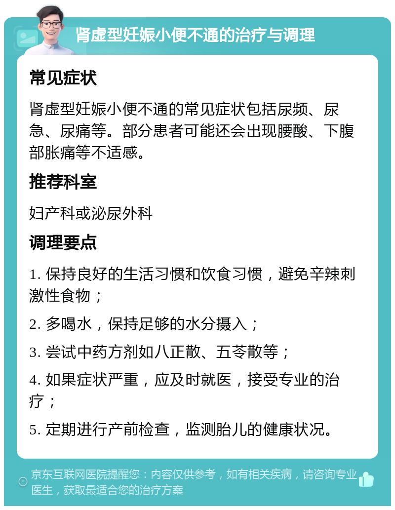 肾虚型妊娠小便不通的治疗与调理 常见症状 肾虚型妊娠小便不通的常见症状包括尿频、尿急、尿痛等。部分患者可能还会出现腰酸、下腹部胀痛等不适感。 推荐科室 妇产科或泌尿外科 调理要点 1. 保持良好的生活习惯和饮食习惯，避免辛辣刺激性食物； 2. 多喝水，保持足够的水分摄入； 3. 尝试中药方剂如八正散、五苓散等； 4. 如果症状严重，应及时就医，接受专业的治疗； 5. 定期进行产前检查，监测胎儿的健康状况。