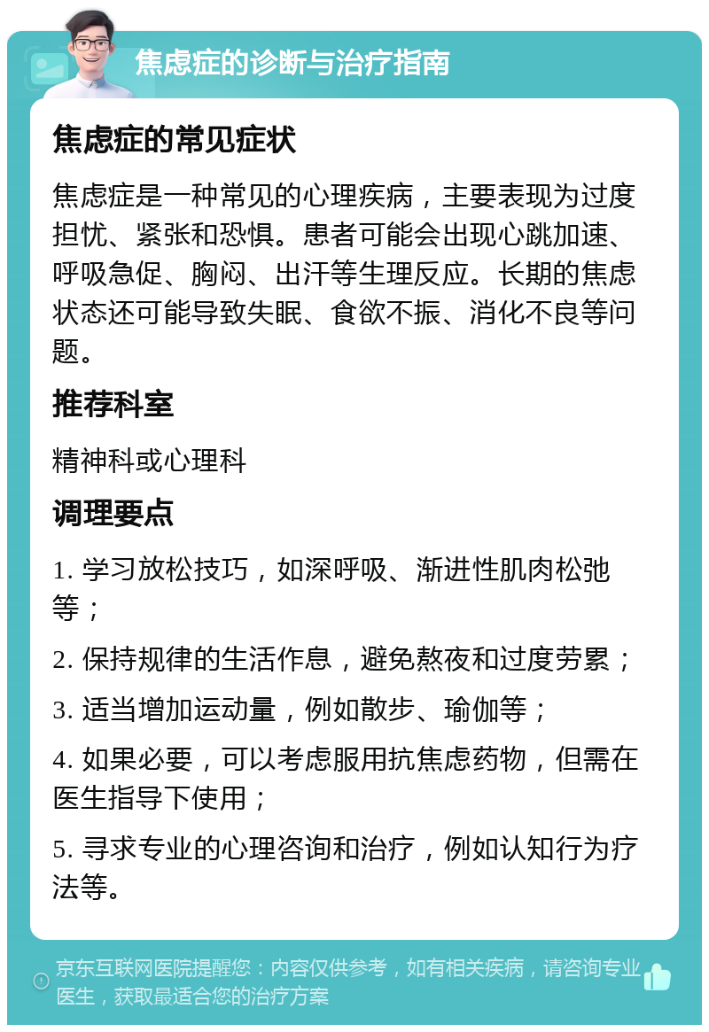 焦虑症的诊断与治疗指南 焦虑症的常见症状 焦虑症是一种常见的心理疾病，主要表现为过度担忧、紧张和恐惧。患者可能会出现心跳加速、呼吸急促、胸闷、出汗等生理反应。长期的焦虑状态还可能导致失眠、食欲不振、消化不良等问题。 推荐科室 精神科或心理科 调理要点 1. 学习放松技巧，如深呼吸、渐进性肌肉松弛等； 2. 保持规律的生活作息，避免熬夜和过度劳累； 3. 适当增加运动量，例如散步、瑜伽等； 4. 如果必要，可以考虑服用抗焦虑药物，但需在医生指导下使用； 5. 寻求专业的心理咨询和治疗，例如认知行为疗法等。