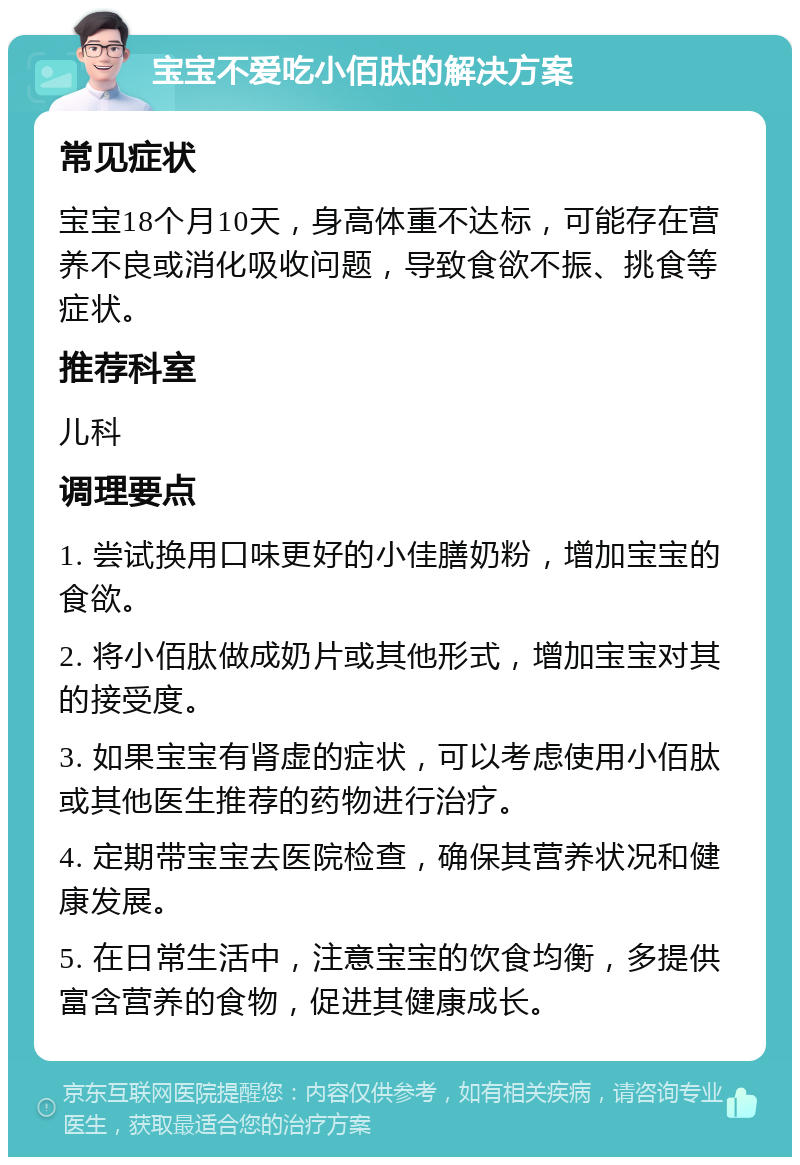 宝宝不爱吃小佰肽的解决方案 常见症状 宝宝18个月10天，身高体重不达标，可能存在营养不良或消化吸收问题，导致食欲不振、挑食等症状。 推荐科室 儿科 调理要点 1. 尝试换用口味更好的小佳膳奶粉，增加宝宝的食欲。 2. 将小佰肽做成奶片或其他形式，增加宝宝对其的接受度。 3. 如果宝宝有肾虚的症状，可以考虑使用小佰肽或其他医生推荐的药物进行治疗。 4. 定期带宝宝去医院检查，确保其营养状况和健康发展。 5. 在日常生活中，注意宝宝的饮食均衡，多提供富含营养的食物，促进其健康成长。