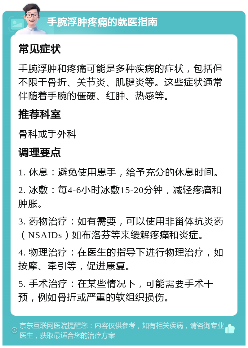 手腕浮肿疼痛的就医指南 常见症状 手腕浮肿和疼痛可能是多种疾病的症状，包括但不限于骨折、关节炎、肌腱炎等。这些症状通常伴随着手腕的僵硬、红肿、热感等。 推荐科室 骨科或手外科 调理要点 1. 休息：避免使用患手，给予充分的休息时间。 2. 冰敷：每4-6小时冰敷15-20分钟，减轻疼痛和肿胀。 3. 药物治疗：如有需要，可以使用非甾体抗炎药（NSAIDs）如布洛芬等来缓解疼痛和炎症。 4. 物理治疗：在医生的指导下进行物理治疗，如按摩、牵引等，促进康复。 5. 手术治疗：在某些情况下，可能需要手术干预，例如骨折或严重的软组织损伤。