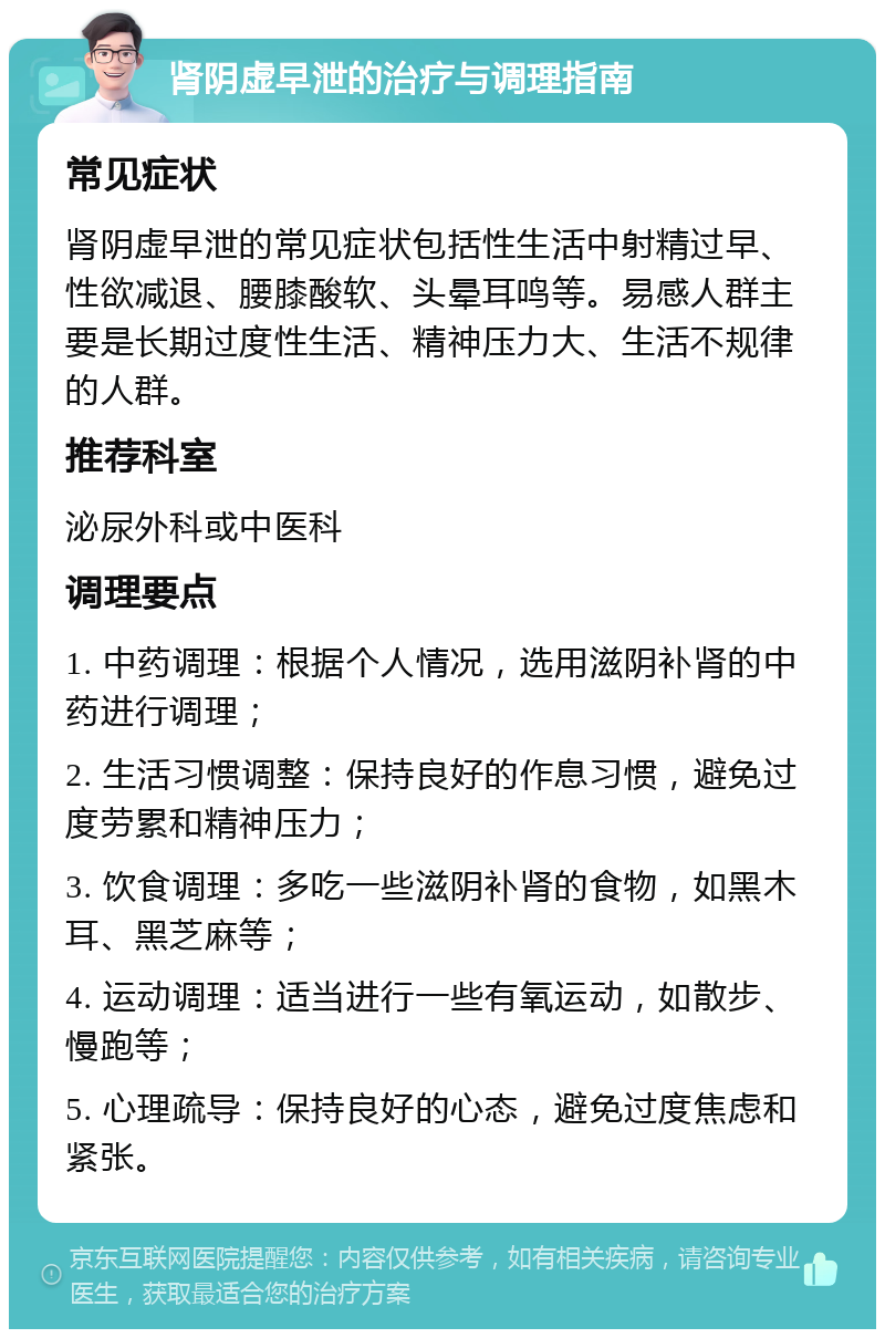 肾阴虚早泄的治疗与调理指南 常见症状 肾阴虚早泄的常见症状包括性生活中射精过早、性欲减退、腰膝酸软、头晕耳鸣等。易感人群主要是长期过度性生活、精神压力大、生活不规律的人群。 推荐科室 泌尿外科或中医科 调理要点 1. 中药调理：根据个人情况，选用滋阴补肾的中药进行调理； 2. 生活习惯调整：保持良好的作息习惯，避免过度劳累和精神压力； 3. 饮食调理：多吃一些滋阴补肾的食物，如黑木耳、黑芝麻等； 4. 运动调理：适当进行一些有氧运动，如散步、慢跑等； 5. 心理疏导：保持良好的心态，避免过度焦虑和紧张。