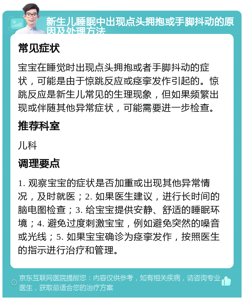 新生儿睡眠中出现点头拥抱或手脚抖动的原因及处理方法 常见症状 宝宝在睡觉时出现点头拥抱或者手脚抖动的症状，可能是由于惊跳反应或痉挛发作引起的。惊跳反应是新生儿常见的生理现象，但如果频繁出现或伴随其他异常症状，可能需要进一步检查。 推荐科室 儿科 调理要点 1. 观察宝宝的症状是否加重或出现其他异常情况，及时就医；2. 如果医生建议，进行长时间的脑电图检查；3. 给宝宝提供安静、舒适的睡眠环境；4. 避免过度刺激宝宝，例如避免突然的噪音或光线；5. 如果宝宝确诊为痉挛发作，按照医生的指示进行治疗和管理。