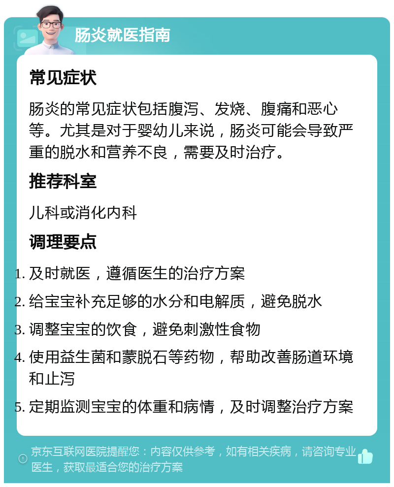 肠炎就医指南 常见症状 肠炎的常见症状包括腹泻、发烧、腹痛和恶心等。尤其是对于婴幼儿来说，肠炎可能会导致严重的脱水和营养不良，需要及时治疗。 推荐科室 儿科或消化内科 调理要点 及时就医，遵循医生的治疗方案 给宝宝补充足够的水分和电解质，避免脱水 调整宝宝的饮食，避免刺激性食物 使用益生菌和蒙脱石等药物，帮助改善肠道环境和止泻 定期监测宝宝的体重和病情，及时调整治疗方案