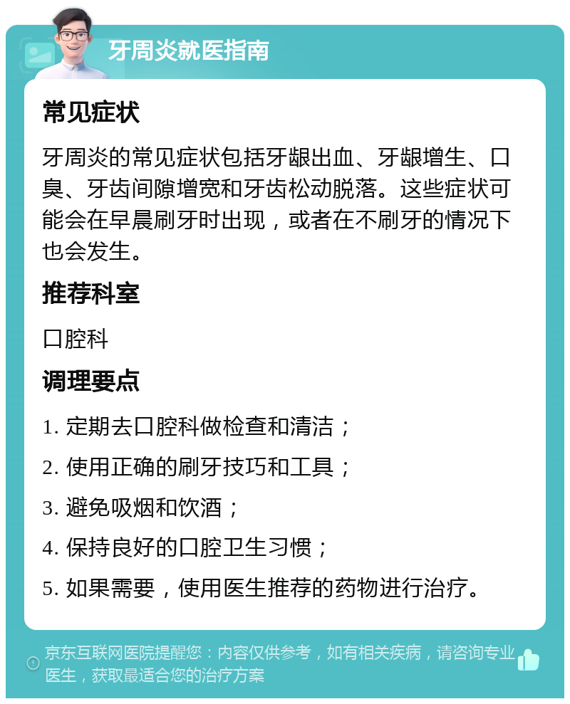 牙周炎就医指南 常见症状 牙周炎的常见症状包括牙龈出血、牙龈增生、口臭、牙齿间隙增宽和牙齿松动脱落。这些症状可能会在早晨刷牙时出现，或者在不刷牙的情况下也会发生。 推荐科室 口腔科 调理要点 1. 定期去口腔科做检查和清洁； 2. 使用正确的刷牙技巧和工具； 3. 避免吸烟和饮酒； 4. 保持良好的口腔卫生习惯； 5. 如果需要，使用医生推荐的药物进行治疗。