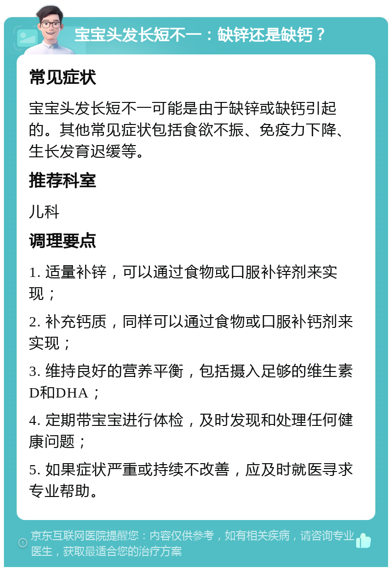 宝宝头发长短不一：缺锌还是缺钙？ 常见症状 宝宝头发长短不一可能是由于缺锌或缺钙引起的。其他常见症状包括食欲不振、免疫力下降、生长发育迟缓等。 推荐科室 儿科 调理要点 1. 适量补锌，可以通过食物或口服补锌剂来实现； 2. 补充钙质，同样可以通过食物或口服补钙剂来实现； 3. 维持良好的营养平衡，包括摄入足够的维生素D和DHA； 4. 定期带宝宝进行体检，及时发现和处理任何健康问题； 5. 如果症状严重或持续不改善，应及时就医寻求专业帮助。