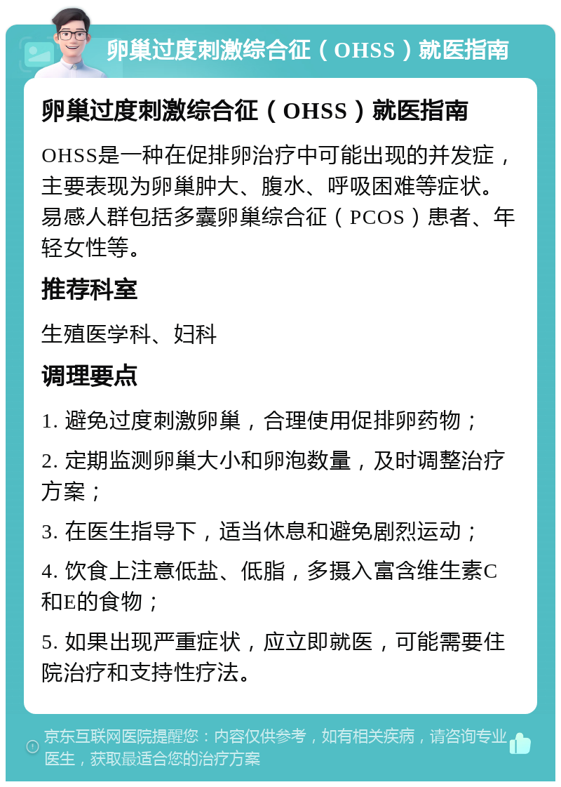 卵巢过度刺激综合征（OHSS）就医指南 卵巢过度刺激综合征（OHSS）就医指南 OHSS是一种在促排卵治疗中可能出现的并发症，主要表现为卵巢肿大、腹水、呼吸困难等症状。易感人群包括多囊卵巢综合征（PCOS）患者、年轻女性等。 推荐科室 生殖医学科、妇科 调理要点 1. 避免过度刺激卵巢，合理使用促排卵药物； 2. 定期监测卵巢大小和卵泡数量，及时调整治疗方案； 3. 在医生指导下，适当休息和避免剧烈运动； 4. 饮食上注意低盐、低脂，多摄入富含维生素C和E的食物； 5. 如果出现严重症状，应立即就医，可能需要住院治疗和支持性疗法。