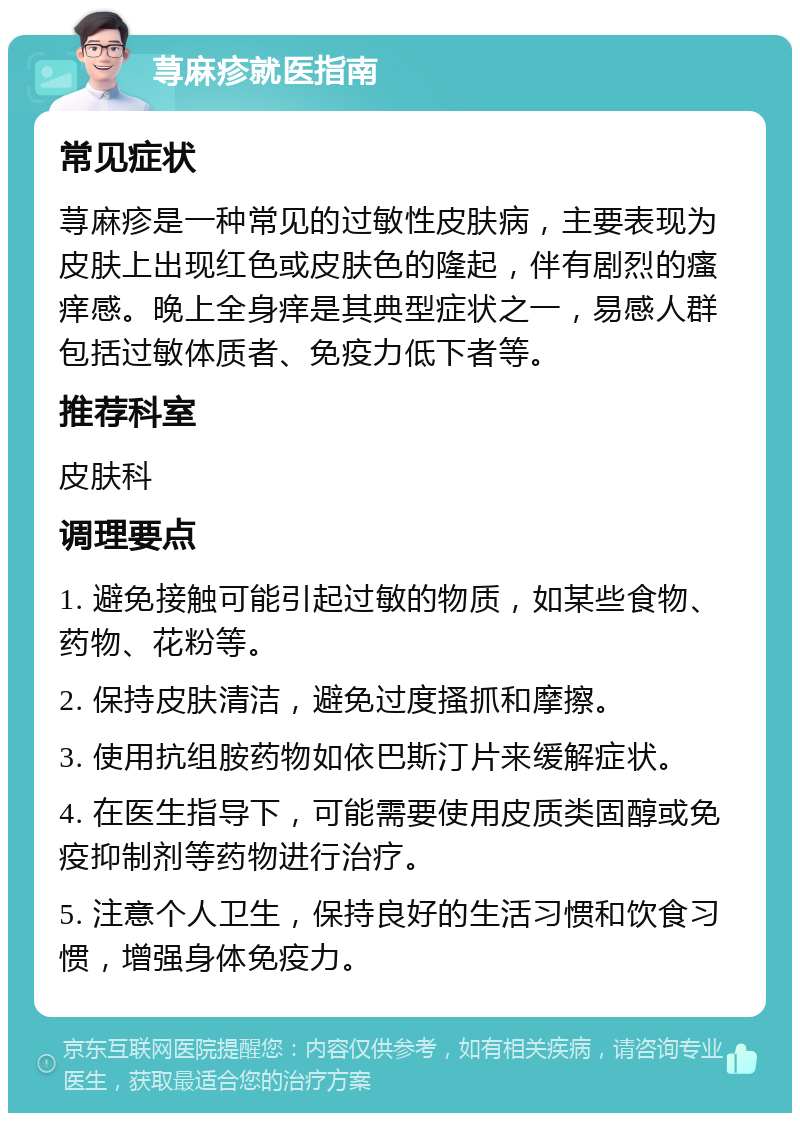 荨麻疹就医指南 常见症状 荨麻疹是一种常见的过敏性皮肤病，主要表现为皮肤上出现红色或皮肤色的隆起，伴有剧烈的瘙痒感。晚上全身痒是其典型症状之一，易感人群包括过敏体质者、免疫力低下者等。 推荐科室 皮肤科 调理要点 1. 避免接触可能引起过敏的物质，如某些食物、药物、花粉等。 2. 保持皮肤清洁，避免过度搔抓和摩擦。 3. 使用抗组胺药物如依巴斯汀片来缓解症状。 4. 在医生指导下，可能需要使用皮质类固醇或免疫抑制剂等药物进行治疗。 5. 注意个人卫生，保持良好的生活习惯和饮食习惯，增强身体免疫力。