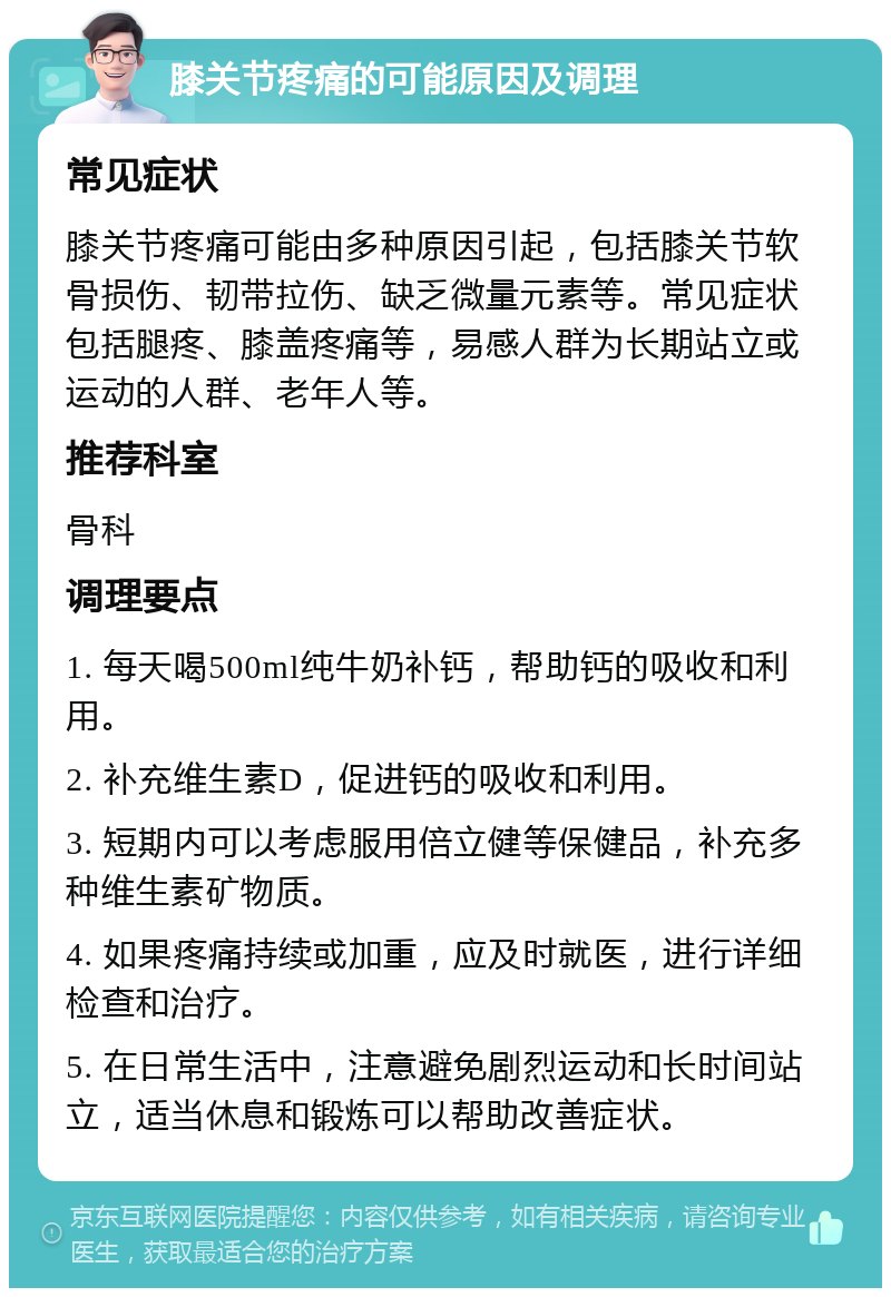 膝关节疼痛的可能原因及调理 常见症状 膝关节疼痛可能由多种原因引起，包括膝关节软骨损伤、韧带拉伤、缺乏微量元素等。常见症状包括腿疼、膝盖疼痛等，易感人群为长期站立或运动的人群、老年人等。 推荐科室 骨科 调理要点 1. 每天喝500ml纯牛奶补钙，帮助钙的吸收和利用。 2. 补充维生素D，促进钙的吸收和利用。 3. 短期内可以考虑服用倍立健等保健品，补充多种维生素矿物质。 4. 如果疼痛持续或加重，应及时就医，进行详细检查和治疗。 5. 在日常生活中，注意避免剧烈运动和长时间站立，适当休息和锻炼可以帮助改善症状。