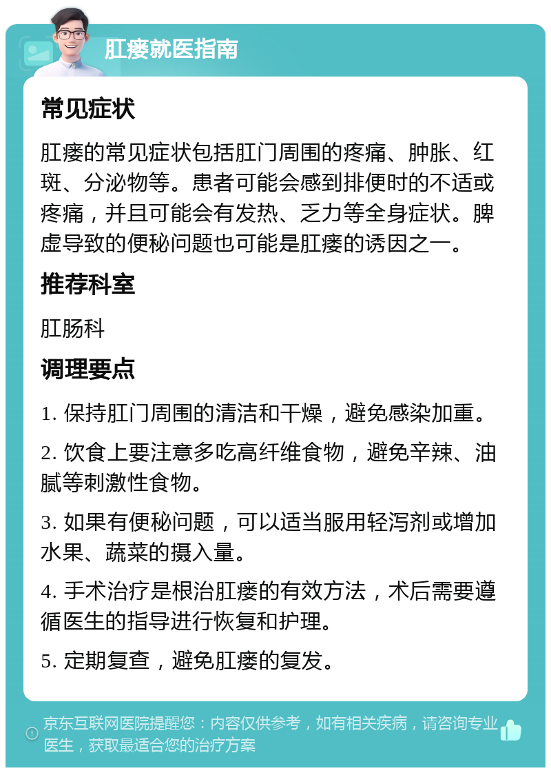 肛瘘就医指南 常见症状 肛瘘的常见症状包括肛门周围的疼痛、肿胀、红斑、分泌物等。患者可能会感到排便时的不适或疼痛，并且可能会有发热、乏力等全身症状。脾虚导致的便秘问题也可能是肛瘘的诱因之一。 推荐科室 肛肠科 调理要点 1. 保持肛门周围的清洁和干燥，避免感染加重。 2. 饮食上要注意多吃高纤维食物，避免辛辣、油腻等刺激性食物。 3. 如果有便秘问题，可以适当服用轻泻剂或增加水果、蔬菜的摄入量。 4. 手术治疗是根治肛瘘的有效方法，术后需要遵循医生的指导进行恢复和护理。 5. 定期复查，避免肛瘘的复发。