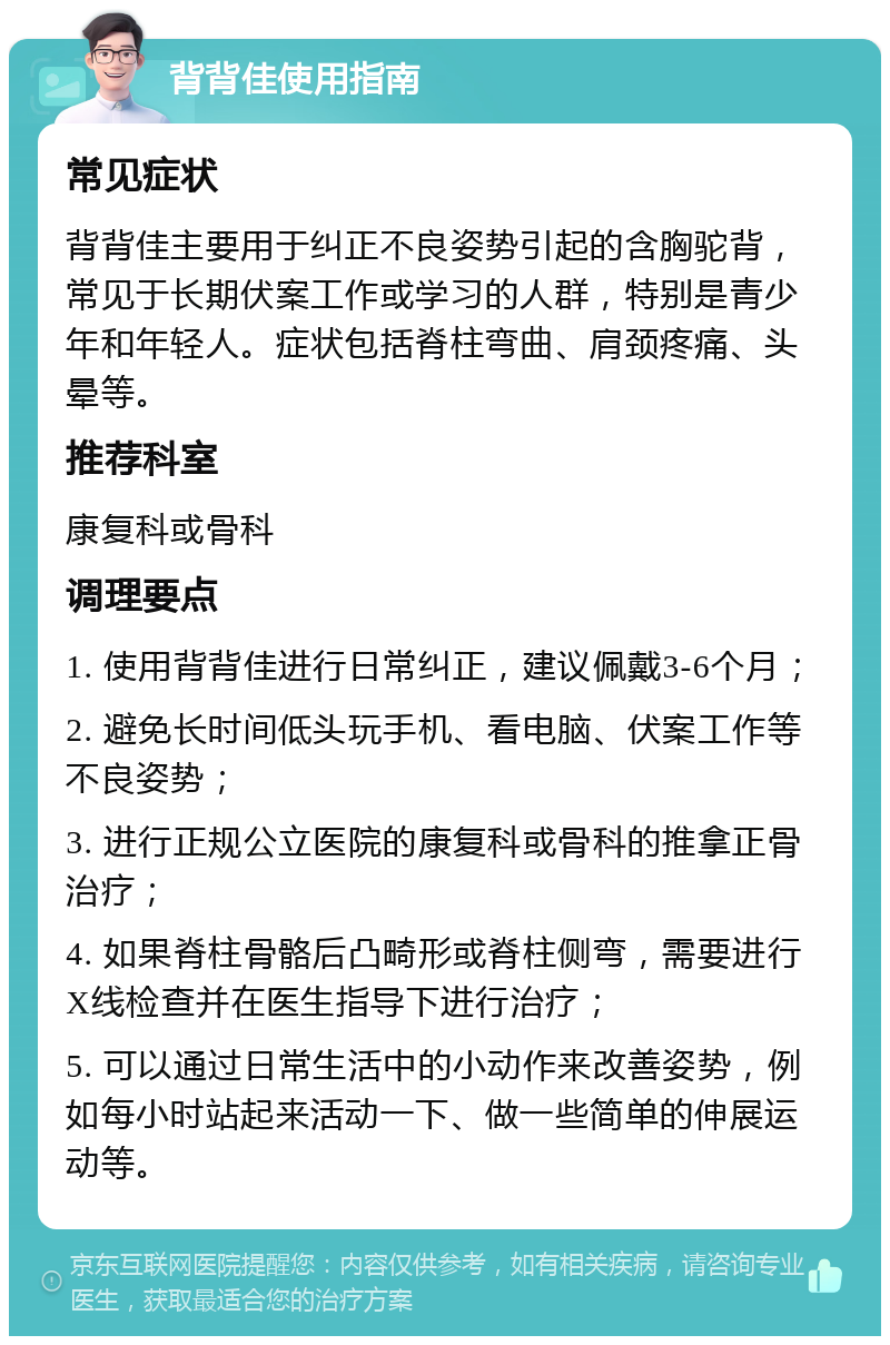 背背佳使用指南 常见症状 背背佳主要用于纠正不良姿势引起的含胸驼背，常见于长期伏案工作或学习的人群，特别是青少年和年轻人。症状包括脊柱弯曲、肩颈疼痛、头晕等。 推荐科室 康复科或骨科 调理要点 1. 使用背背佳进行日常纠正，建议佩戴3-6个月； 2. 避免长时间低头玩手机、看电脑、伏案工作等不良姿势； 3. 进行正规公立医院的康复科或骨科的推拿正骨治疗； 4. 如果脊柱骨骼后凸畸形或脊柱侧弯，需要进行X线检查并在医生指导下进行治疗； 5. 可以通过日常生活中的小动作来改善姿势，例如每小时站起来活动一下、做一些简单的伸展运动等。