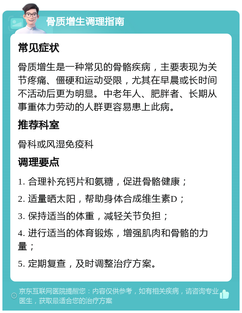 骨质增生调理指南 常见症状 骨质增生是一种常见的骨骼疾病，主要表现为关节疼痛、僵硬和运动受限，尤其在早晨或长时间不活动后更为明显。中老年人、肥胖者、长期从事重体力劳动的人群更容易患上此病。 推荐科室 骨科或风湿免疫科 调理要点 1. 合理补充钙片和氨糖，促进骨骼健康； 2. 适量晒太阳，帮助身体合成维生素D； 3. 保持适当的体重，减轻关节负担； 4. 进行适当的体育锻炼，增强肌肉和骨骼的力量； 5. 定期复查，及时调整治疗方案。