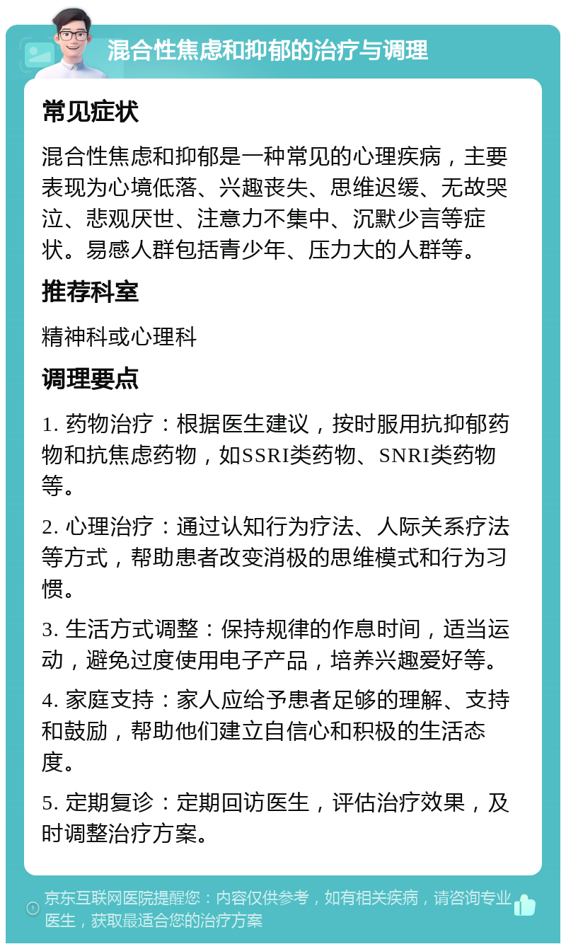 混合性焦虑和抑郁的治疗与调理 常见症状 混合性焦虑和抑郁是一种常见的心理疾病，主要表现为心境低落、兴趣丧失、思维迟缓、无故哭泣、悲观厌世、注意力不集中、沉默少言等症状。易感人群包括青少年、压力大的人群等。 推荐科室 精神科或心理科 调理要点 1. 药物治疗：根据医生建议，按时服用抗抑郁药物和抗焦虑药物，如SSRI类药物、SNRI类药物等。 2. 心理治疗：通过认知行为疗法、人际关系疗法等方式，帮助患者改变消极的思维模式和行为习惯。 3. 生活方式调整：保持规律的作息时间，适当运动，避免过度使用电子产品，培养兴趣爱好等。 4. 家庭支持：家人应给予患者足够的理解、支持和鼓励，帮助他们建立自信心和积极的生活态度。 5. 定期复诊：定期回访医生，评估治疗效果，及时调整治疗方案。