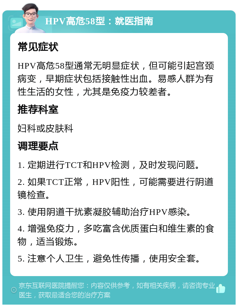 HPV高危58型：就医指南 常见症状 HPV高危58型通常无明显症状，但可能引起宫颈病变，早期症状包括接触性出血。易感人群为有性生活的女性，尤其是免疫力较差者。 推荐科室 妇科或皮肤科 调理要点 1. 定期进行TCT和HPV检测，及时发现问题。 2. 如果TCT正常，HPV阳性，可能需要进行阴道镜检查。 3. 使用阴道干扰素凝胶辅助治疗HPV感染。 4. 增强免疫力，多吃富含优质蛋白和维生素的食物，适当锻炼。 5. 注意个人卫生，避免性传播，使用安全套。