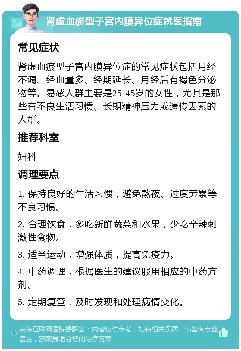 肾虚血瘀型子宫内膜异位症就医指南 常见症状 肾虚血瘀型子宫内膜异位症的常见症状包括月经不调、经血量多、经期延长、月经后有褐色分泌物等。易感人群主要是25-45岁的女性，尤其是那些有不良生活习惯、长期精神压力或遗传因素的人群。 推荐科室 妇科 调理要点 1. 保持良好的生活习惯，避免熬夜、过度劳累等不良习惯。 2. 合理饮食，多吃新鲜蔬菜和水果，少吃辛辣刺激性食物。 3. 适当运动，增强体质，提高免疫力。 4. 中药调理，根据医生的建议服用相应的中药方剂。 5. 定期复查，及时发现和处理病情变化。