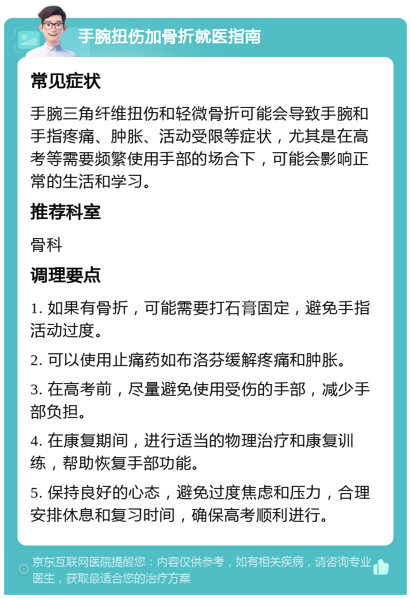 手腕扭伤加骨折就医指南 常见症状 手腕三角纤维扭伤和轻微骨折可能会导致手腕和手指疼痛、肿胀、活动受限等症状，尤其是在高考等需要频繁使用手部的场合下，可能会影响正常的生活和学习。 推荐科室 骨科 调理要点 1. 如果有骨折，可能需要打石膏固定，避免手指活动过度。 2. 可以使用止痛药如布洛芬缓解疼痛和肿胀。 3. 在高考前，尽量避免使用受伤的手部，减少手部负担。 4. 在康复期间，进行适当的物理治疗和康复训练，帮助恢复手部功能。 5. 保持良好的心态，避免过度焦虑和压力，合理安排休息和复习时间，确保高考顺利进行。