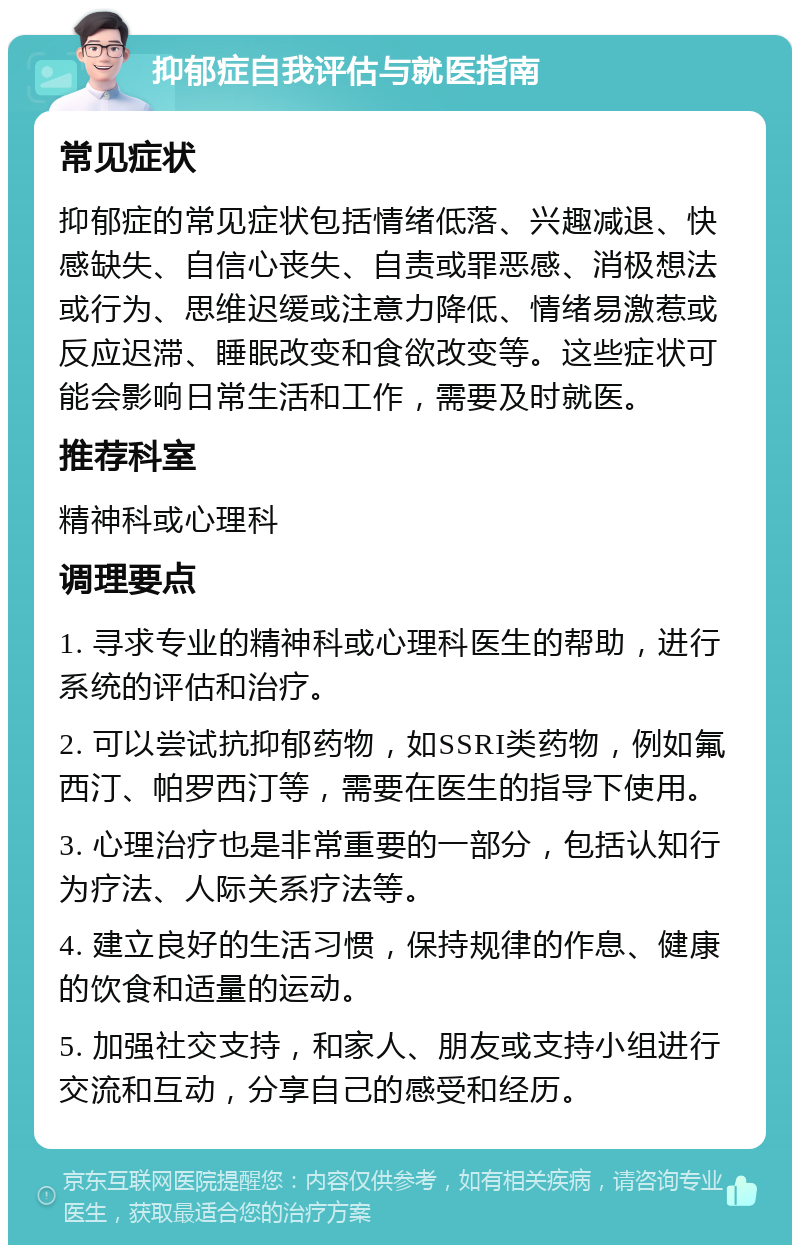 抑郁症自我评估与就医指南 常见症状 抑郁症的常见症状包括情绪低落、兴趣减退、快感缺失、自信心丧失、自责或罪恶感、消极想法或行为、思维迟缓或注意力降低、情绪易激惹或反应迟滞、睡眠改变和食欲改变等。这些症状可能会影响日常生活和工作，需要及时就医。 推荐科室 精神科或心理科 调理要点 1. 寻求专业的精神科或心理科医生的帮助，进行系统的评估和治疗。 2. 可以尝试抗抑郁药物，如SSRI类药物，例如氟西汀、帕罗西汀等，需要在医生的指导下使用。 3. 心理治疗也是非常重要的一部分，包括认知行为疗法、人际关系疗法等。 4. 建立良好的生活习惯，保持规律的作息、健康的饮食和适量的运动。 5. 加强社交支持，和家人、朋友或支持小组进行交流和互动，分享自己的感受和经历。