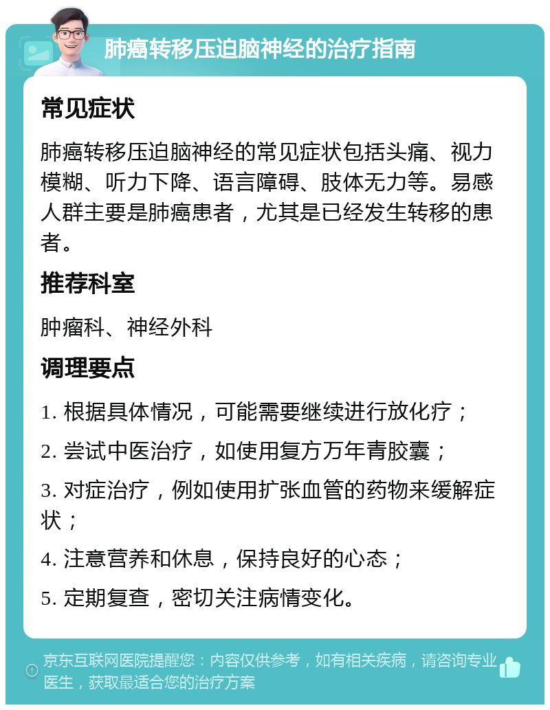 肺癌转移压迫脑神经的治疗指南 常见症状 肺癌转移压迫脑神经的常见症状包括头痛、视力模糊、听力下降、语言障碍、肢体无力等。易感人群主要是肺癌患者，尤其是已经发生转移的患者。 推荐科室 肿瘤科、神经外科 调理要点 1. 根据具体情况，可能需要继续进行放化疗； 2. 尝试中医治疗，如使用复方万年青胶囊； 3. 对症治疗，例如使用扩张血管的药物来缓解症状； 4. 注意营养和休息，保持良好的心态； 5. 定期复查，密切关注病情变化。