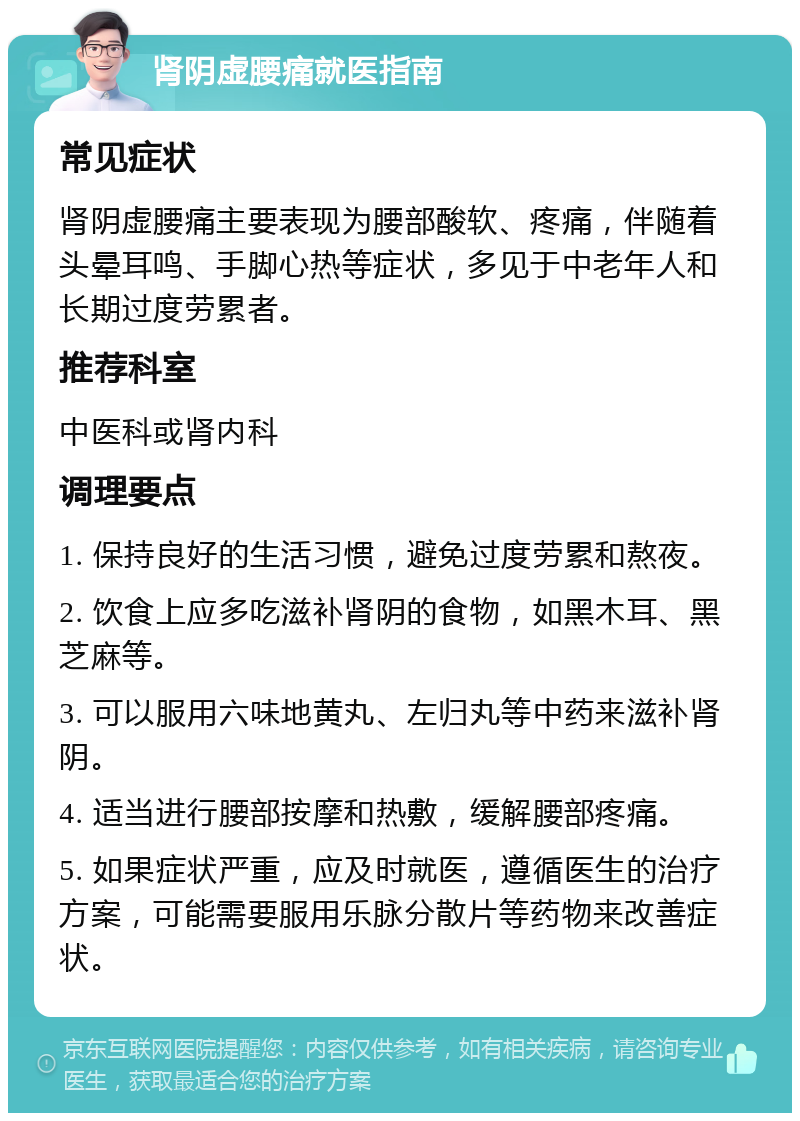 肾阴虚腰痛就医指南 常见症状 肾阴虚腰痛主要表现为腰部酸软、疼痛，伴随着头晕耳鸣、手脚心热等症状，多见于中老年人和长期过度劳累者。 推荐科室 中医科或肾内科 调理要点 1. 保持良好的生活习惯，避免过度劳累和熬夜。 2. 饮食上应多吃滋补肾阴的食物，如黑木耳、黑芝麻等。 3. 可以服用六味地黄丸、左归丸等中药来滋补肾阴。 4. 适当进行腰部按摩和热敷，缓解腰部疼痛。 5. 如果症状严重，应及时就医，遵循医生的治疗方案，可能需要服用乐脉分散片等药物来改善症状。