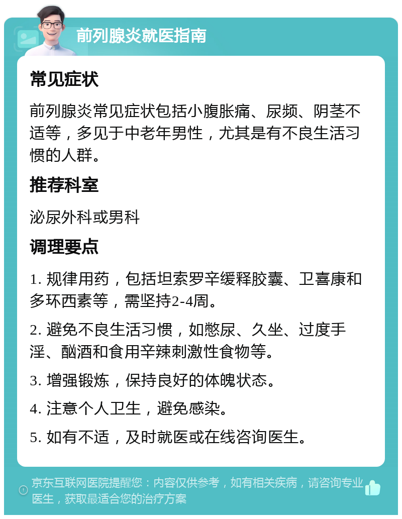 前列腺炎就医指南 常见症状 前列腺炎常见症状包括小腹胀痛、尿频、阴茎不适等，多见于中老年男性，尤其是有不良生活习惯的人群。 推荐科室 泌尿外科或男科 调理要点 1. 规律用药，包括坦索罗辛缓释胶囊、卫喜康和多环西素等，需坚持2-4周。 2. 避免不良生活习惯，如憋尿、久坐、过度手淫、酗酒和食用辛辣刺激性食物等。 3. 增强锻炼，保持良好的体魄状态。 4. 注意个人卫生，避免感染。 5. 如有不适，及时就医或在线咨询医生。