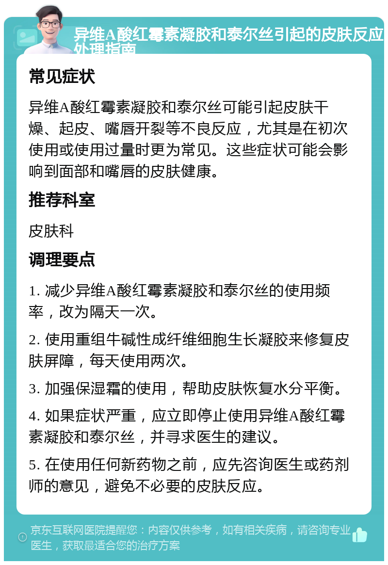 异维A酸红霉素凝胶和泰尔丝引起的皮肤反应处理指南 常见症状 异维A酸红霉素凝胶和泰尔丝可能引起皮肤干燥、起皮、嘴唇开裂等不良反应，尤其是在初次使用或使用过量时更为常见。这些症状可能会影响到面部和嘴唇的皮肤健康。 推荐科室 皮肤科 调理要点 1. 减少异维A酸红霉素凝胶和泰尔丝的使用频率，改为隔天一次。 2. 使用重组牛碱性成纤维细胞生长凝胶来修复皮肤屏障，每天使用两次。 3. 加强保湿霜的使用，帮助皮肤恢复水分平衡。 4. 如果症状严重，应立即停止使用异维A酸红霉素凝胶和泰尔丝，并寻求医生的建议。 5. 在使用任何新药物之前，应先咨询医生或药剂师的意见，避免不必要的皮肤反应。