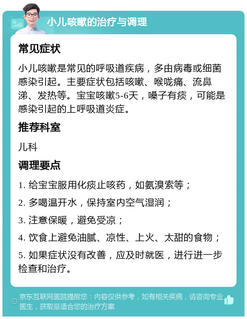 小儿咳嗽的治疗与调理 常见症状 小儿咳嗽是常见的呼吸道疾病，多由病毒或细菌感染引起。主要症状包括咳嗽、喉咙痛、流鼻涕、发热等。宝宝咳嗽5-6天，嗓子有痰，可能是感染引起的上呼吸道炎症。 推荐科室 儿科 调理要点 1. 给宝宝服用化痰止咳药，如氨溴索等； 2. 多喝温开水，保持室内空气湿润； 3. 注意保暖，避免受凉； 4. 饮食上避免油腻、凉性、上火、太甜的食物； 5. 如果症状没有改善，应及时就医，进行进一步检查和治疗。