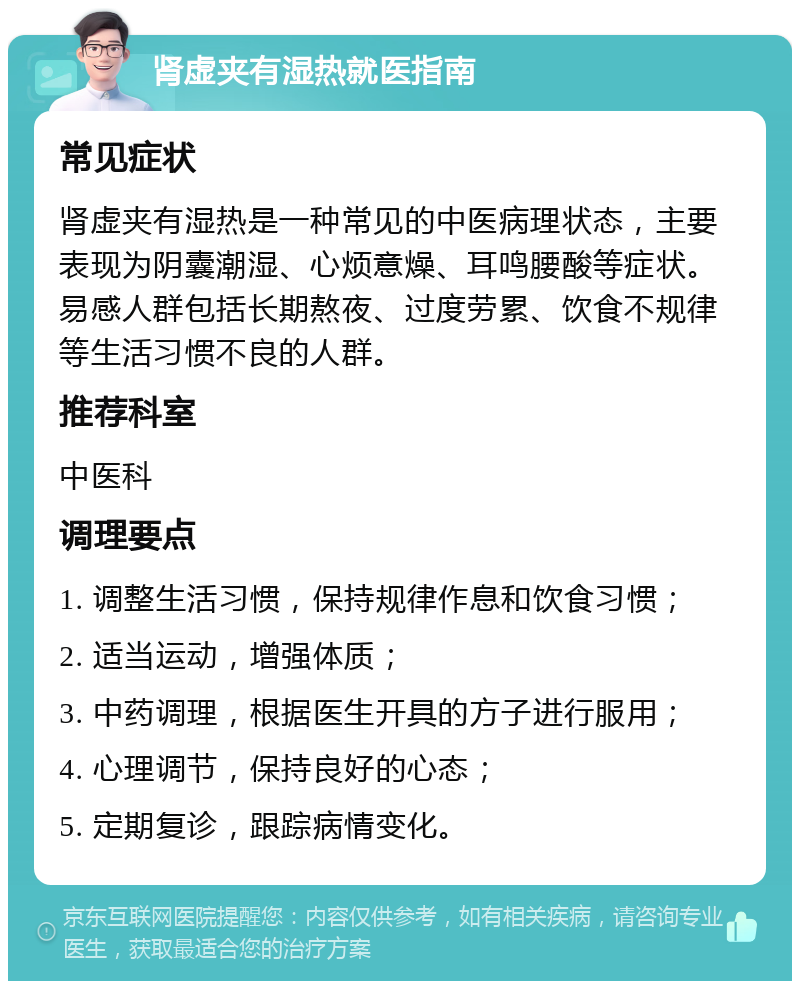 肾虚夹有湿热就医指南 常见症状 肾虚夹有湿热是一种常见的中医病理状态，主要表现为阴囊潮湿、心烦意燥、耳鸣腰酸等症状。易感人群包括长期熬夜、过度劳累、饮食不规律等生活习惯不良的人群。 推荐科室 中医科 调理要点 1. 调整生活习惯，保持规律作息和饮食习惯； 2. 适当运动，增强体质； 3. 中药调理，根据医生开具的方子进行服用； 4. 心理调节，保持良好的心态； 5. 定期复诊，跟踪病情变化。