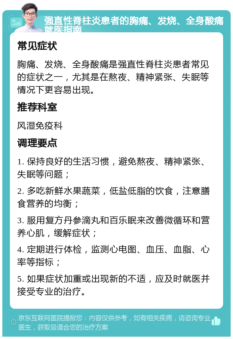 强直性脊柱炎患者的胸痛、发烧、全身酸痛就医指南 常见症状 胸痛、发烧、全身酸痛是强直性脊柱炎患者常见的症状之一，尤其是在熬夜、精神紧张、失眠等情况下更容易出现。 推荐科室 风湿免疫科 调理要点 1. 保持良好的生活习惯，避免熬夜、精神紧张、失眠等问题； 2. 多吃新鲜水果蔬菜，低盐低脂的饮食，注意膳食营养的均衡； 3. 服用复方丹参滴丸和百乐眠来改善微循环和营养心肌，缓解症状； 4. 定期进行体检，监测心电图、血压、血脂、心率等指标； 5. 如果症状加重或出现新的不适，应及时就医并接受专业的治疗。