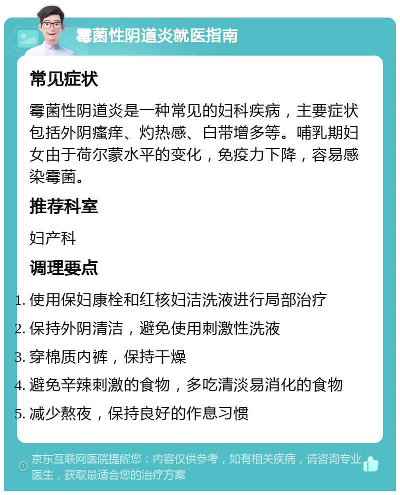 霉菌性阴道炎就医指南 常见症状 霉菌性阴道炎是一种常见的妇科疾病，主要症状包括外阴瘙痒、灼热感、白带增多等。哺乳期妇女由于荷尔蒙水平的变化，免疫力下降，容易感染霉菌。 推荐科室 妇产科 调理要点 使用保妇康栓和红核妇洁洗液进行局部治疗 保持外阴清洁，避免使用刺激性洗液 穿棉质内裤，保持干燥 避免辛辣刺激的食物，多吃清淡易消化的食物 减少熬夜，保持良好的作息习惯