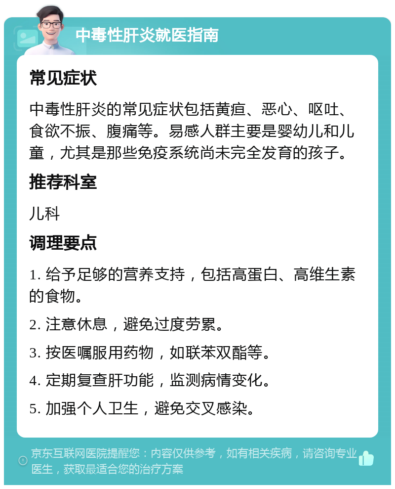 中毒性肝炎就医指南 常见症状 中毒性肝炎的常见症状包括黄疸、恶心、呕吐、食欲不振、腹痛等。易感人群主要是婴幼儿和儿童，尤其是那些免疫系统尚未完全发育的孩子。 推荐科室 儿科 调理要点 1. 给予足够的营养支持，包括高蛋白、高维生素的食物。 2. 注意休息，避免过度劳累。 3. 按医嘱服用药物，如联苯双酯等。 4. 定期复查肝功能，监测病情变化。 5. 加强个人卫生，避免交叉感染。