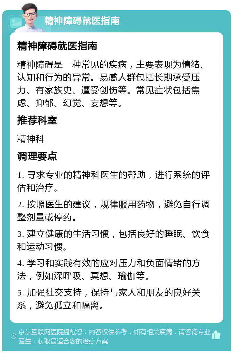 精神障碍就医指南 精神障碍就医指南 精神障碍是一种常见的疾病，主要表现为情绪、认知和行为的异常。易感人群包括长期承受压力、有家族史、遭受创伤等。常见症状包括焦虑、抑郁、幻觉、妄想等。 推荐科室 精神科 调理要点 1. 寻求专业的精神科医生的帮助，进行系统的评估和治疗。 2. 按照医生的建议，规律服用药物，避免自行调整剂量或停药。 3. 建立健康的生活习惯，包括良好的睡眠、饮食和运动习惯。 4. 学习和实践有效的应对压力和负面情绪的方法，例如深呼吸、冥想、瑜伽等。 5. 加强社交支持，保持与家人和朋友的良好关系，避免孤立和隔离。