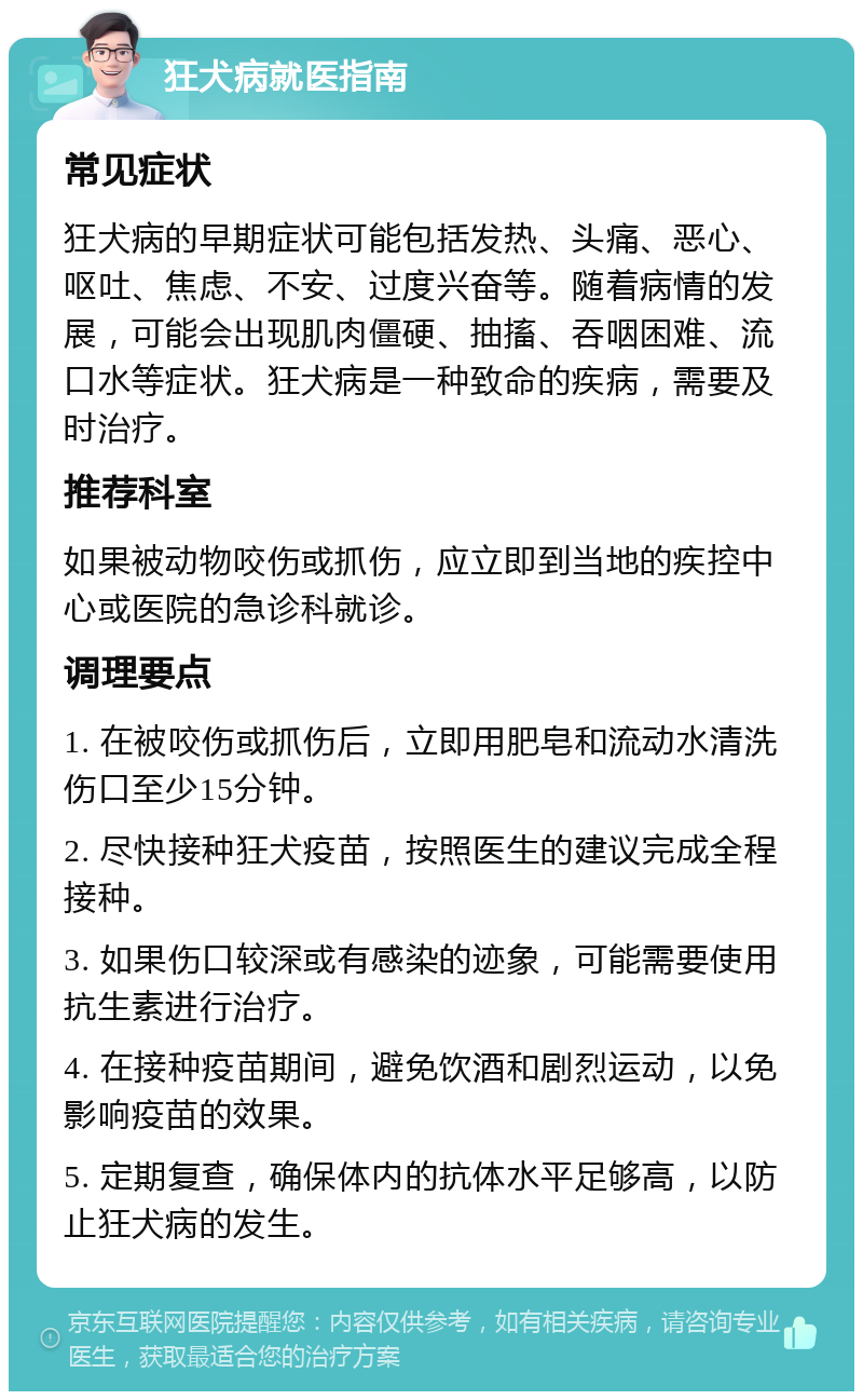 狂犬病就医指南 常见症状 狂犬病的早期症状可能包括发热、头痛、恶心、呕吐、焦虑、不安、过度兴奋等。随着病情的发展，可能会出现肌肉僵硬、抽搐、吞咽困难、流口水等症状。狂犬病是一种致命的疾病，需要及时治疗。 推荐科室 如果被动物咬伤或抓伤，应立即到当地的疾控中心或医院的急诊科就诊。 调理要点 1. 在被咬伤或抓伤后，立即用肥皂和流动水清洗伤口至少15分钟。 2. 尽快接种狂犬疫苗，按照医生的建议完成全程接种。 3. 如果伤口较深或有感染的迹象，可能需要使用抗生素进行治疗。 4. 在接种疫苗期间，避免饮酒和剧烈运动，以免影响疫苗的效果。 5. 定期复查，确保体内的抗体水平足够高，以防止狂犬病的发生。