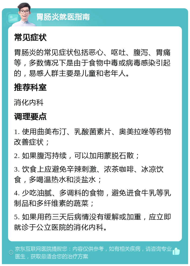 胃肠炎就医指南 常见症状 胃肠炎的常见症状包括恶心、呕吐、腹泻、胃痛等，多数情况下是由于食物中毒或病毒感染引起的，易感人群主要是儿童和老年人。 推荐科室 消化内科 调理要点 1. 使用曲美布汀、乳酸菌素片、奥美拉唑等药物改善症状； 2. 如果腹泻持续，可以加用蒙脱石散； 3. 饮食上应避免辛辣刺激、浓茶咖啡、冰凉饮食，多喝温热水和淡盐水； 4. 少吃油腻、多调料的食物，避免进食牛乳等乳制品和多纤维素的蔬菜； 5. 如果用药三天后病情没有缓解或加重，应立即就诊于公立医院的消化内科。