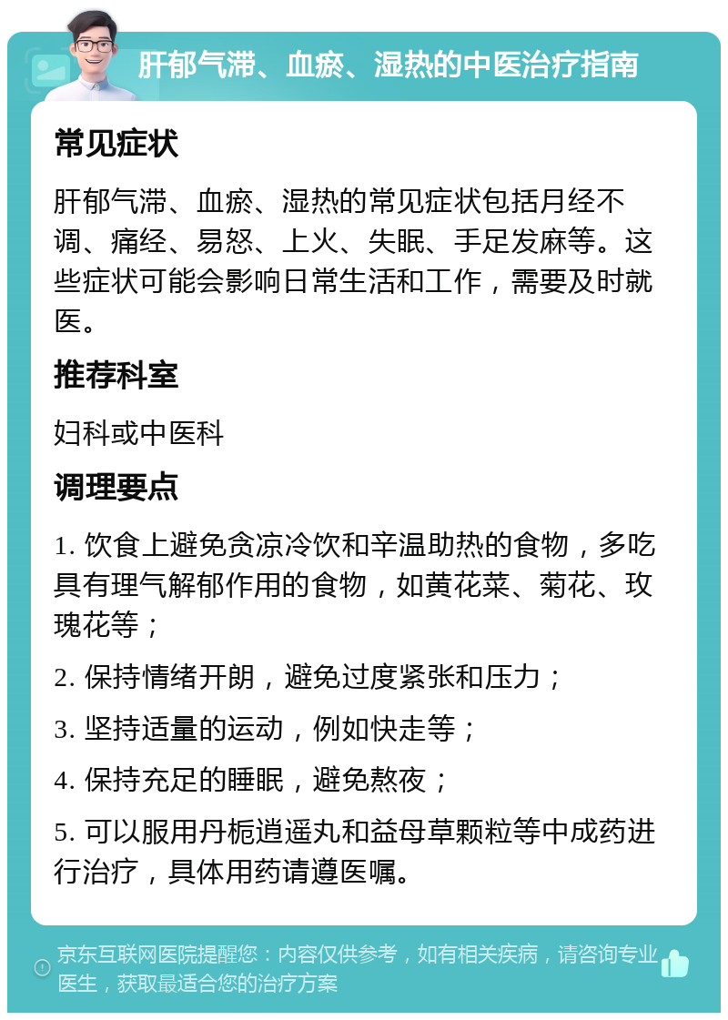 肝郁气滞、血瘀、湿热的中医治疗指南 常见症状 肝郁气滞、血瘀、湿热的常见症状包括月经不调、痛经、易怒、上火、失眠、手足发麻等。这些症状可能会影响日常生活和工作，需要及时就医。 推荐科室 妇科或中医科 调理要点 1. 饮食上避免贪凉冷饮和辛温助热的食物，多吃具有理气解郁作用的食物，如黄花菜、菊花、玫瑰花等； 2. 保持情绪开朗，避免过度紧张和压力； 3. 坚持适量的运动，例如快走等； 4. 保持充足的睡眠，避免熬夜； 5. 可以服用丹栀逍遥丸和益母草颗粒等中成药进行治疗，具体用药请遵医嘱。