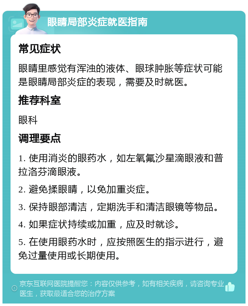 眼睛局部炎症就医指南 常见症状 眼睛里感觉有浑浊的液体、眼球肿胀等症状可能是眼睛局部炎症的表现，需要及时就医。 推荐科室 眼科 调理要点 1. 使用消炎的眼药水，如左氧氟沙星滴眼液和普拉洛芬滴眼液。 2. 避免揉眼睛，以免加重炎症。 3. 保持眼部清洁，定期洗手和清洁眼镜等物品。 4. 如果症状持续或加重，应及时就诊。 5. 在使用眼药水时，应按照医生的指示进行，避免过量使用或长期使用。