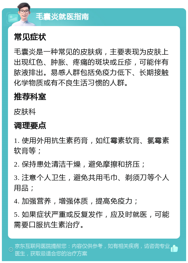 毛囊炎就医指南 常见症状 毛囊炎是一种常见的皮肤病，主要表现为皮肤上出现红色、肿胀、疼痛的斑块或丘疹，可能伴有脓液排出。易感人群包括免疫力低下、长期接触化学物质或有不良生活习惯的人群。 推荐科室 皮肤科 调理要点 1. 使用外用抗生素药膏，如红霉素软膏、氯霉素软膏等； 2. 保持患处清洁干燥，避免摩擦和挤压； 3. 注意个人卫生，避免共用毛巾、剃须刀等个人用品； 4. 加强营养，增强体质，提高免疫力； 5. 如果症状严重或反复发作，应及时就医，可能需要口服抗生素治疗。