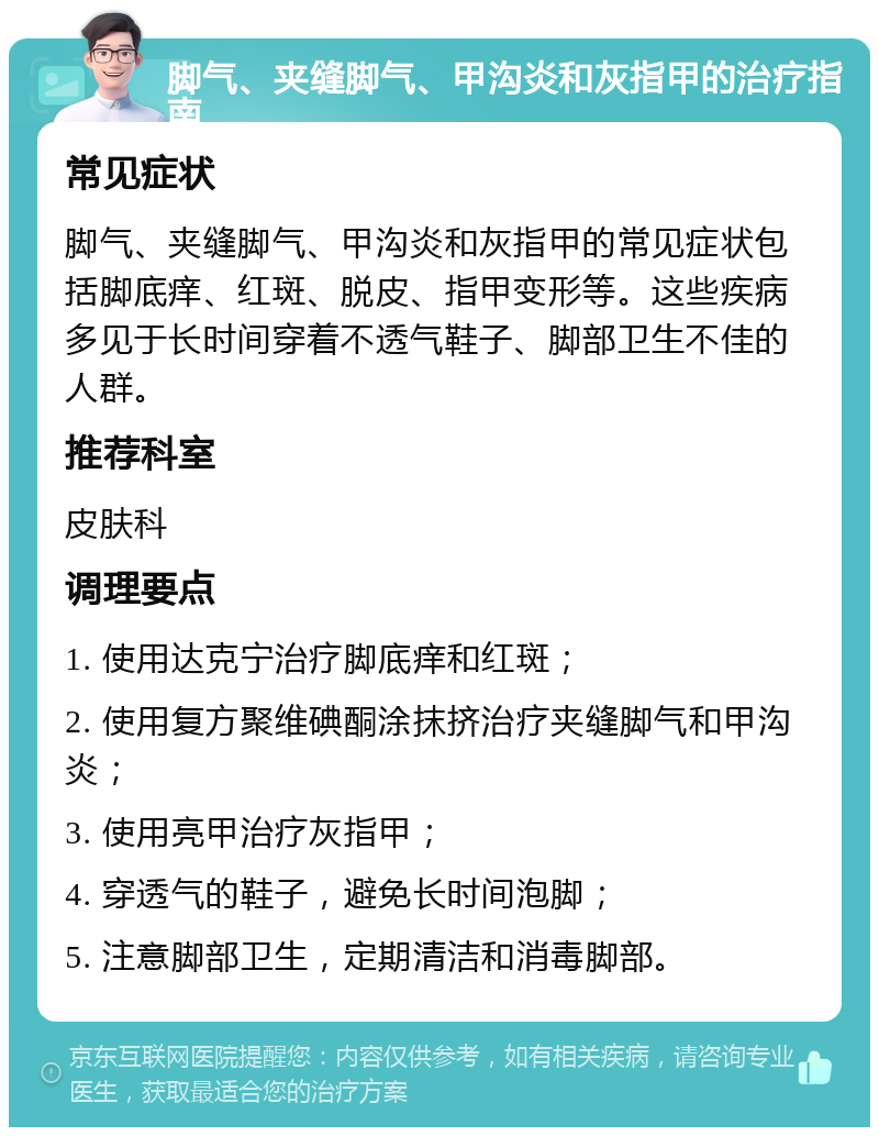 脚气、夹缝脚气、甲沟炎和灰指甲的治疗指南 常见症状 脚气、夹缝脚气、甲沟炎和灰指甲的常见症状包括脚底痒、红斑、脱皮、指甲变形等。这些疾病多见于长时间穿着不透气鞋子、脚部卫生不佳的人群。 推荐科室 皮肤科 调理要点 1. 使用达克宁治疗脚底痒和红斑； 2. 使用复方聚维碘酮涂抹挤治疗夹缝脚气和甲沟炎； 3. 使用亮甲治疗灰指甲； 4. 穿透气的鞋子，避免长时间泡脚； 5. 注意脚部卫生，定期清洁和消毒脚部。