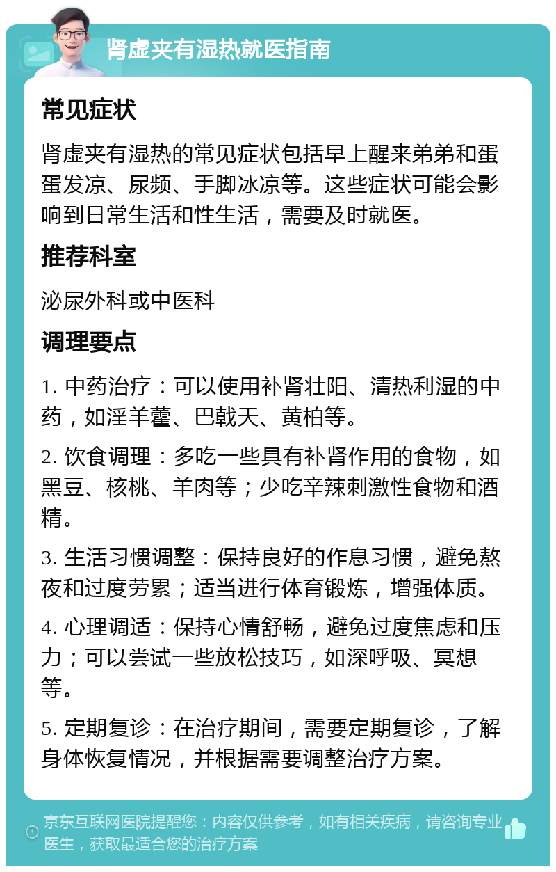 肾虚夹有湿热就医指南 常见症状 肾虚夹有湿热的常见症状包括早上醒来弟弟和蛋蛋发凉、尿频、手脚冰凉等。这些症状可能会影响到日常生活和性生活，需要及时就医。 推荐科室 泌尿外科或中医科 调理要点 1. 中药治疗：可以使用补肾壮阳、清热利湿的中药，如淫羊藿、巴戟天、黄柏等。 2. 饮食调理：多吃一些具有补肾作用的食物，如黑豆、核桃、羊肉等；少吃辛辣刺激性食物和酒精。 3. 生活习惯调整：保持良好的作息习惯，避免熬夜和过度劳累；适当进行体育锻炼，增强体质。 4. 心理调适：保持心情舒畅，避免过度焦虑和压力；可以尝试一些放松技巧，如深呼吸、冥想等。 5. 定期复诊：在治疗期间，需要定期复诊，了解身体恢复情况，并根据需要调整治疗方案。