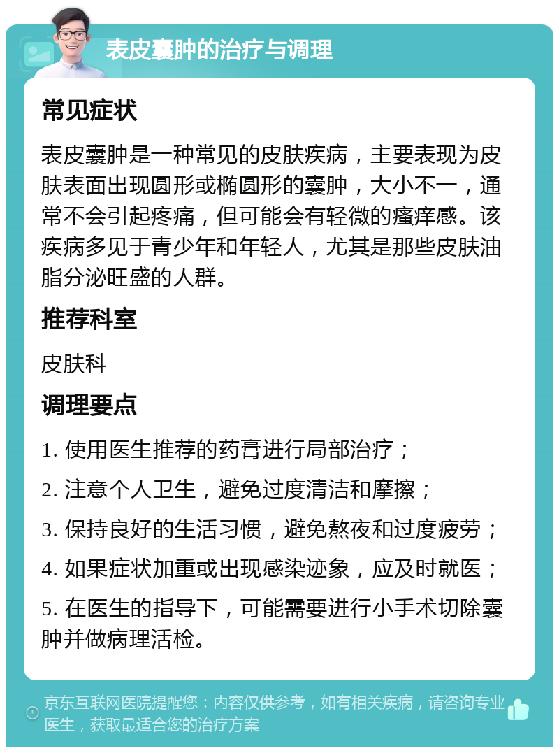 表皮囊肿的治疗与调理 常见症状 表皮囊肿是一种常见的皮肤疾病，主要表现为皮肤表面出现圆形或椭圆形的囊肿，大小不一，通常不会引起疼痛，但可能会有轻微的瘙痒感。该疾病多见于青少年和年轻人，尤其是那些皮肤油脂分泌旺盛的人群。 推荐科室 皮肤科 调理要点 1. 使用医生推荐的药膏进行局部治疗； 2. 注意个人卫生，避免过度清洁和摩擦； 3. 保持良好的生活习惯，避免熬夜和过度疲劳； 4. 如果症状加重或出现感染迹象，应及时就医； 5. 在医生的指导下，可能需要进行小手术切除囊肿并做病理活检。