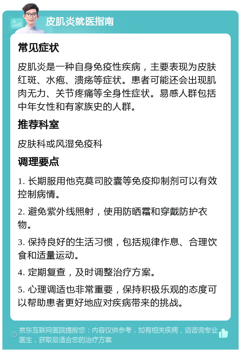 皮肌炎就医指南 常见症状 皮肌炎是一种自身免疫性疾病，主要表现为皮肤红斑、水疱、溃疡等症状。患者可能还会出现肌肉无力、关节疼痛等全身性症状。易感人群包括中年女性和有家族史的人群。 推荐科室 皮肤科或风湿免疫科 调理要点 1. 长期服用他克莫司胶囊等免疫抑制剂可以有效控制病情。 2. 避免紫外线照射，使用防晒霜和穿戴防护衣物。 3. 保持良好的生活习惯，包括规律作息、合理饮食和适量运动。 4. 定期复查，及时调整治疗方案。 5. 心理调适也非常重要，保持积极乐观的态度可以帮助患者更好地应对疾病带来的挑战。