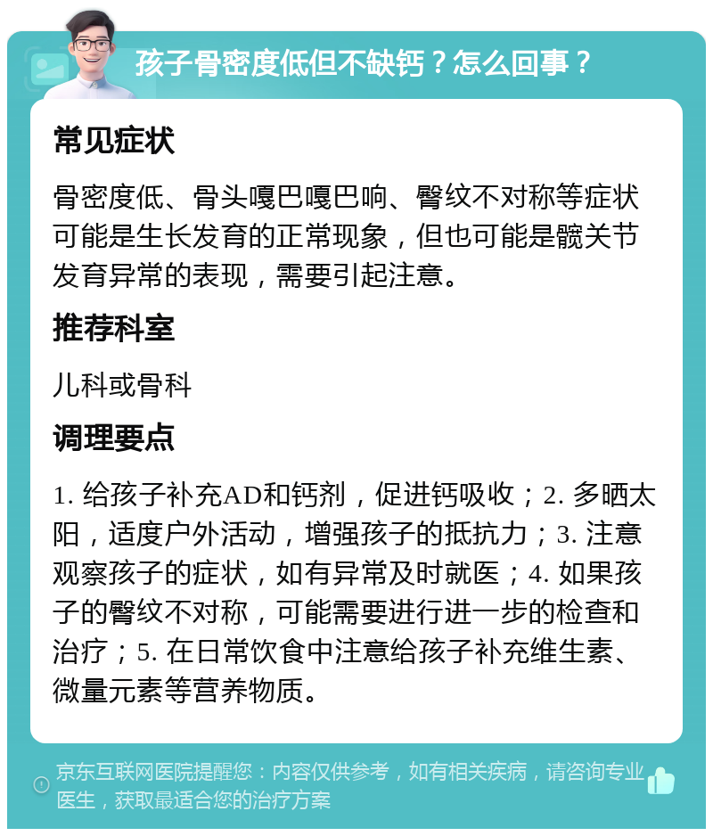 孩子骨密度低但不缺钙？怎么回事？ 常见症状 骨密度低、骨头嘎巴嘎巴响、臀纹不对称等症状可能是生长发育的正常现象，但也可能是髋关节发育异常的表现，需要引起注意。 推荐科室 儿科或骨科 调理要点 1. 给孩子补充AD和钙剂，促进钙吸收；2. 多晒太阳，适度户外活动，增强孩子的抵抗力；3. 注意观察孩子的症状，如有异常及时就医；4. 如果孩子的臀纹不对称，可能需要进行进一步的检查和治疗；5. 在日常饮食中注意给孩子补充维生素、微量元素等营养物质。