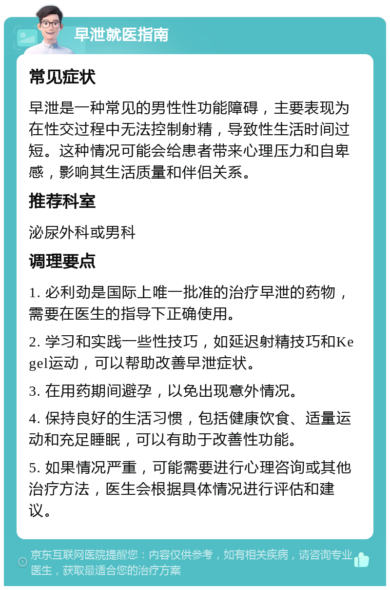 早泄就医指南 常见症状 早泄是一种常见的男性性功能障碍，主要表现为在性交过程中无法控制射精，导致性生活时间过短。这种情况可能会给患者带来心理压力和自卑感，影响其生活质量和伴侣关系。 推荐科室 泌尿外科或男科 调理要点 1. 必利劲是国际上唯一批准的治疗早泄的药物，需要在医生的指导下正确使用。 2. 学习和实践一些性技巧，如延迟射精技巧和Kegel运动，可以帮助改善早泄症状。 3. 在用药期间避孕，以免出现意外情况。 4. 保持良好的生活习惯，包括健康饮食、适量运动和充足睡眠，可以有助于改善性功能。 5. 如果情况严重，可能需要进行心理咨询或其他治疗方法，医生会根据具体情况进行评估和建议。