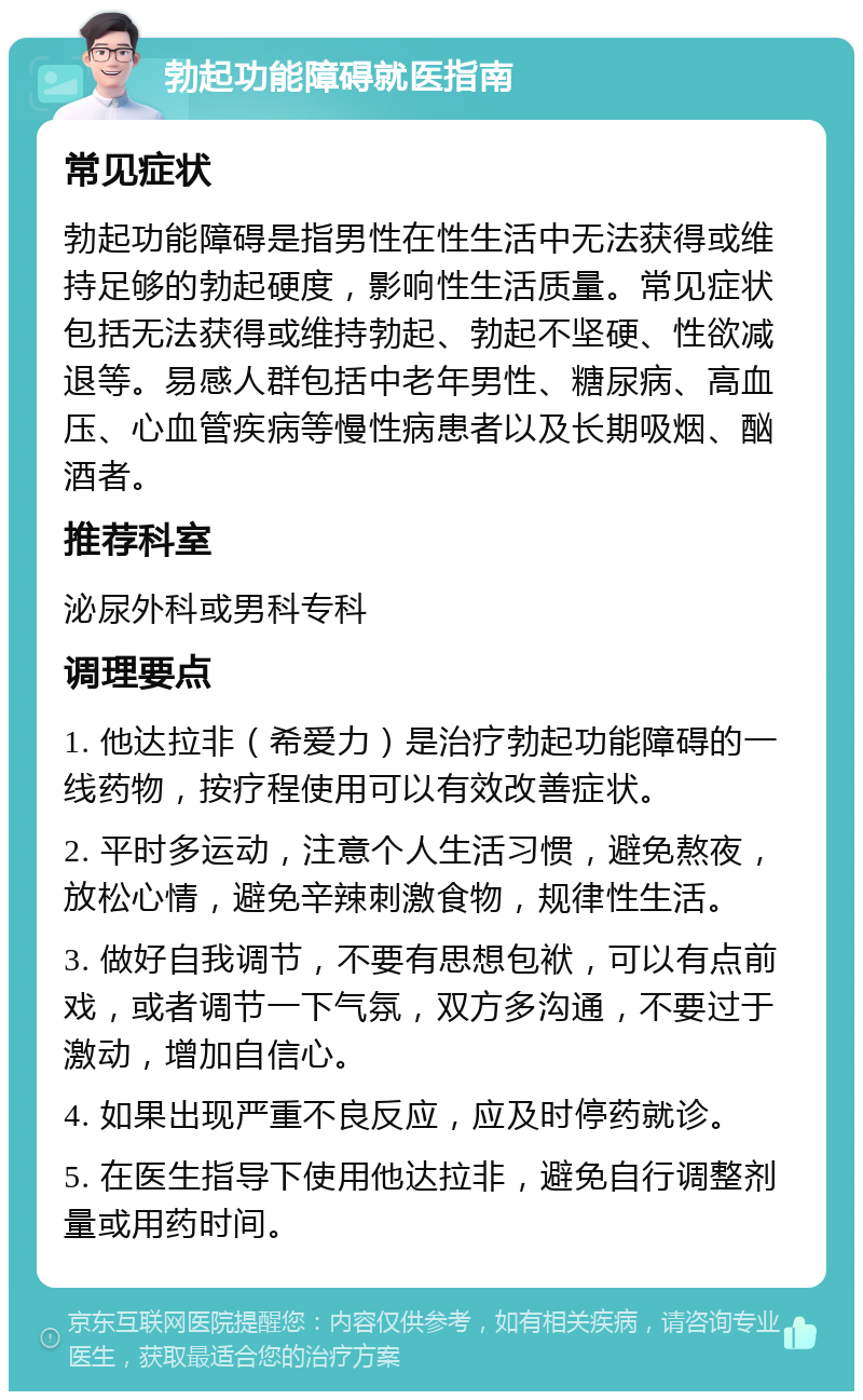 勃起功能障碍就医指南 常见症状 勃起功能障碍是指男性在性生活中无法获得或维持足够的勃起硬度，影响性生活质量。常见症状包括无法获得或维持勃起、勃起不坚硬、性欲减退等。易感人群包括中老年男性、糖尿病、高血压、心血管疾病等慢性病患者以及长期吸烟、酗酒者。 推荐科室 泌尿外科或男科专科 调理要点 1. 他达拉非（希爱力）是治疗勃起功能障碍的一线药物，按疗程使用可以有效改善症状。 2. 平时多运动，注意个人生活习惯，避免熬夜，放松心情，避免辛辣刺激食物，规律性生活。 3. 做好自我调节，不要有思想包袱，可以有点前戏，或者调节一下气氛，双方多沟通，不要过于激动，增加自信心。 4. 如果出现严重不良反应，应及时停药就诊。 5. 在医生指导下使用他达拉非，避免自行调整剂量或用药时间。