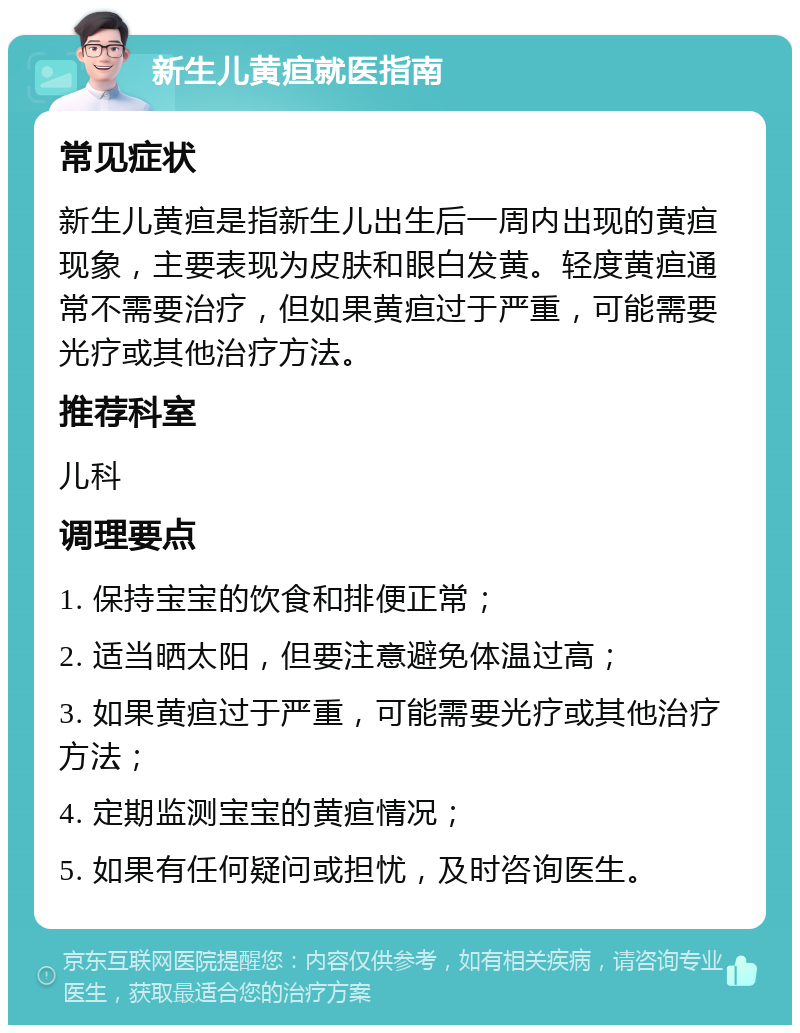 新生儿黄疸就医指南 常见症状 新生儿黄疸是指新生儿出生后一周内出现的黄疸现象，主要表现为皮肤和眼白发黄。轻度黄疸通常不需要治疗，但如果黄疸过于严重，可能需要光疗或其他治疗方法。 推荐科室 儿科 调理要点 1. 保持宝宝的饮食和排便正常； 2. 适当晒太阳，但要注意避免体温过高； 3. 如果黄疸过于严重，可能需要光疗或其他治疗方法； 4. 定期监测宝宝的黄疸情况； 5. 如果有任何疑问或担忧，及时咨询医生。