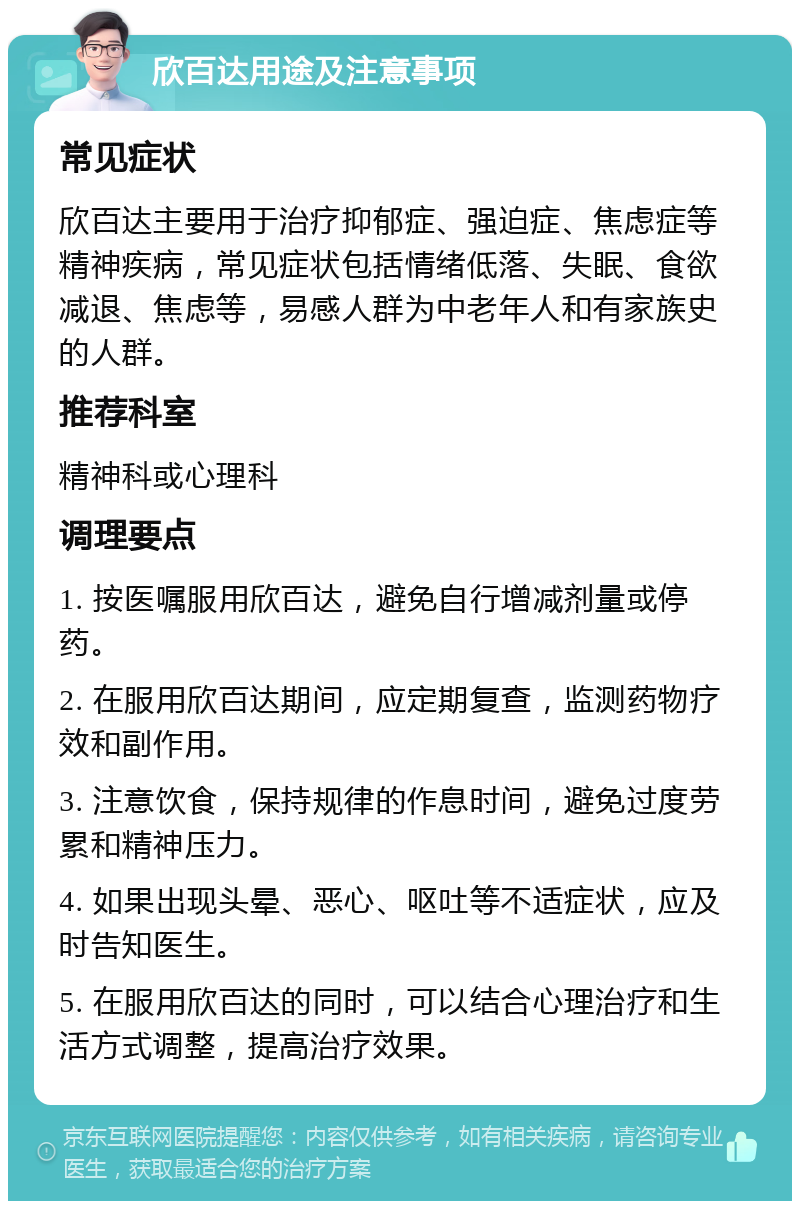 欣百达用途及注意事项 常见症状 欣百达主要用于治疗抑郁症、强迫症、焦虑症等精神疾病，常见症状包括情绪低落、失眠、食欲减退、焦虑等，易感人群为中老年人和有家族史的人群。 推荐科室 精神科或心理科 调理要点 1. 按医嘱服用欣百达，避免自行增减剂量或停药。 2. 在服用欣百达期间，应定期复查，监测药物疗效和副作用。 3. 注意饮食，保持规律的作息时间，避免过度劳累和精神压力。 4. 如果出现头晕、恶心、呕吐等不适症状，应及时告知医生。 5. 在服用欣百达的同时，可以结合心理治疗和生活方式调整，提高治疗效果。